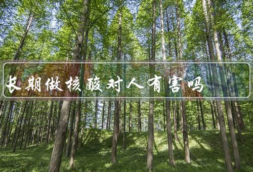 长期做核酸对人有害吗