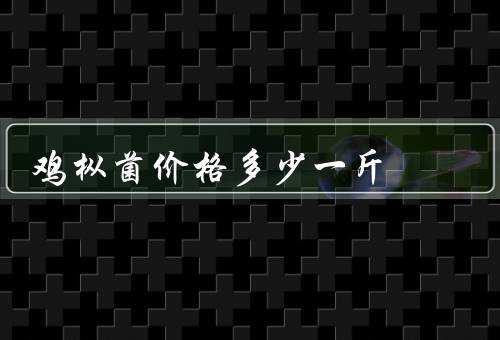 鸡枞菌价格多少一斤