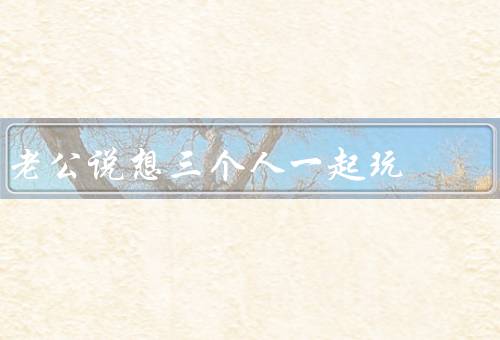 老公说想三个人一起玩