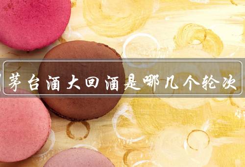 贵州茅台酒大回酒是哪几个轮次，第三／四／五轮次总称（品质最高）
