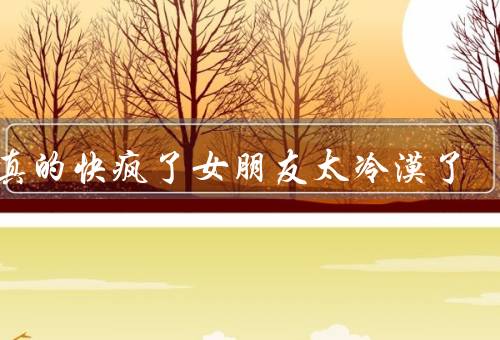 我真的快疯了女朋友太冷漠了