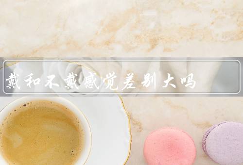 戴和不戴感觉差别大吗