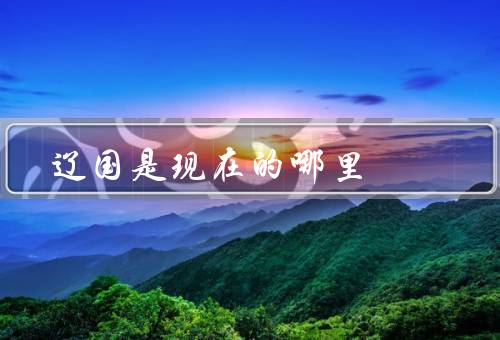 辽国是现在的哪里，东北一带（吉林省／黑龙江省等地）