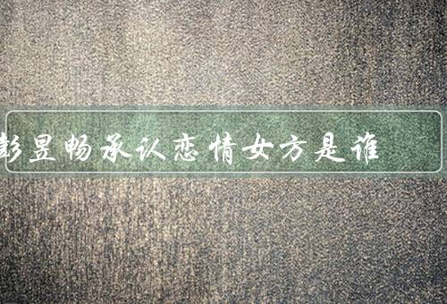 彭昱畅承认恋情女方是谁