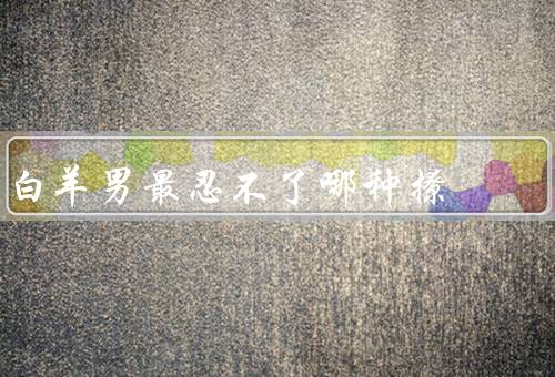 白羊男最忍不了哪种撩