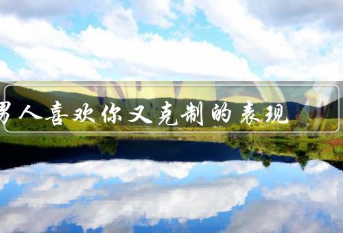 男人喜欢你又克制的表现