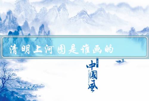 清明上河图是谁画的？张择端（十大传世名画之一）