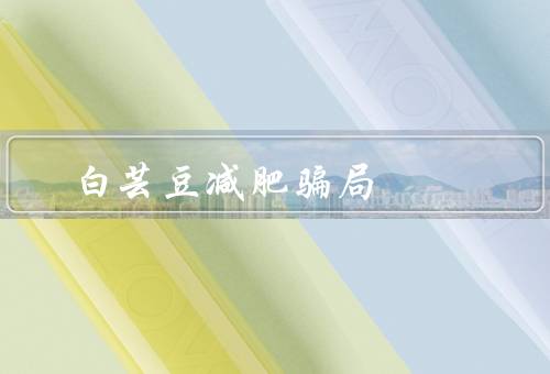 白芸豆减肥骗局，（减肥效果并不好／过量食用有危害）