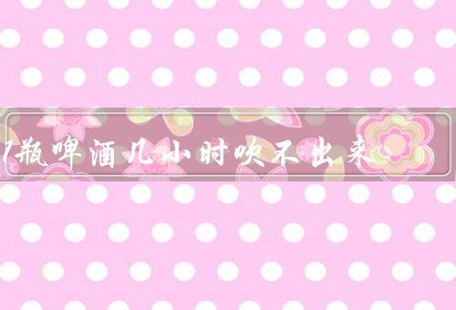 1瓶啤酒几小时吹不出来