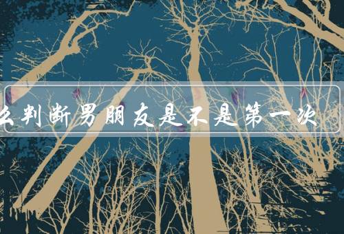 怎么判断男朋友是不是第一次，观察他的言行举止和技巧娴熟度