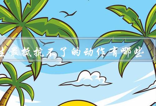 男生最抵抗不了的动作有哪些