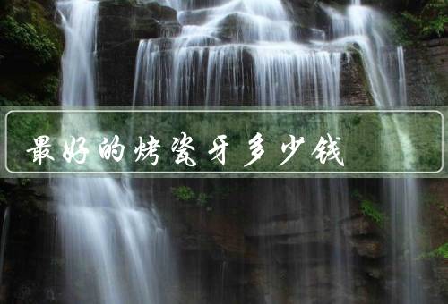 最好的烤瓷牙多少钱