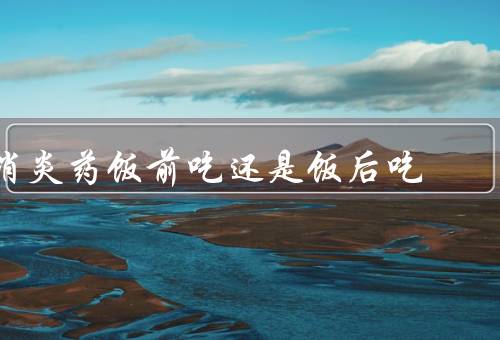 消炎药饭前吃还是饭后吃