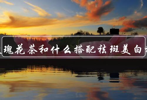 女人泡玫瑰花茶和什么搭配祛斑美白祛黄