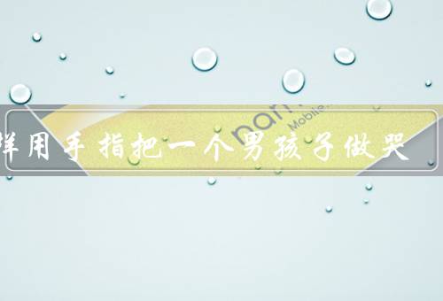 怎样用手指把一个男孩子做哭