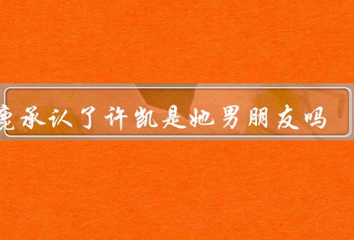 白鹿承认了许凯是她男朋友吗，他们都当彼此是普通朋友