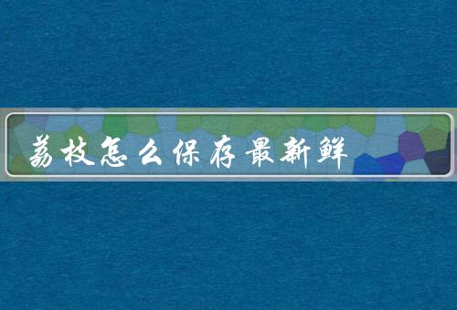 荔枝怎么保存最新鲜