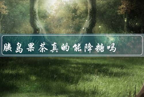胰岛果茶真的能降糖吗，不能效果不佳（附公认最好的降糖药）
