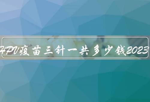 九价HPV疫苗三针一共多少钱2023