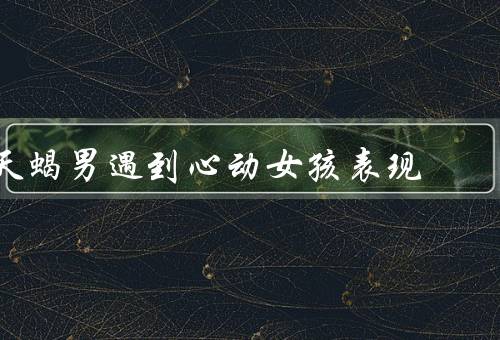 天蝎男遇到心动女孩表现