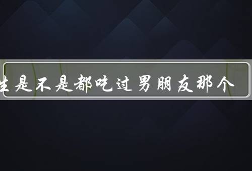 女生是不是都吃过男朋友那个