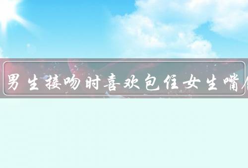 为什么男生接吻时喜欢包住女生嘴唇