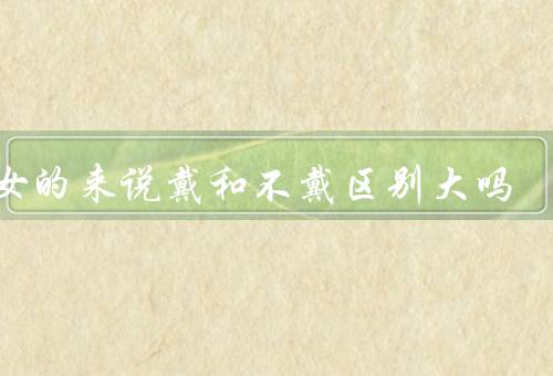 对女的来说戴和不戴区别大吗