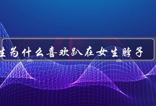 男生为什么喜欢趴在女生脖子