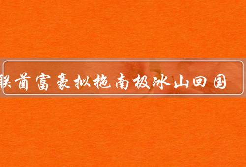 阿联酋富豪拟拖南极冰山回国