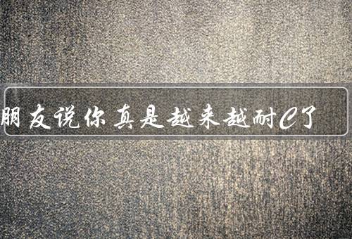 男朋友说你真是越来越耐C了