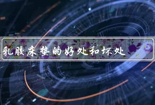 乳胶床垫的好处和坏处，5个好处5个坏处（注意别买到假货）