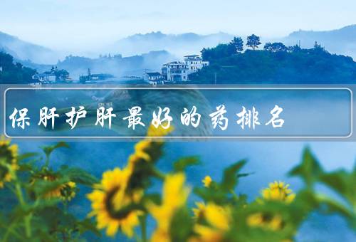保肝护肝最好的药排名，护肝片安全无副作用治肝炎（6大中成药）