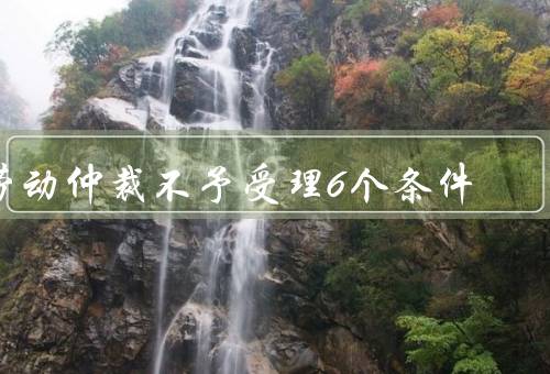 劳动仲裁不予受理6个条件