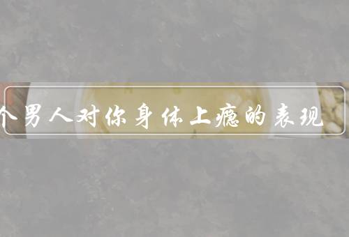 一个男人对你身体上瘾的表现