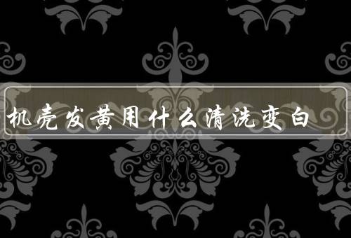 手机壳发黄用什么清洗变白，硅胶壳变黄试试这8个小妙招