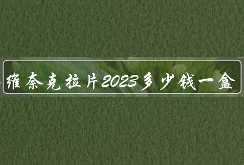 今年维奈克拉片2023多少钱一盒