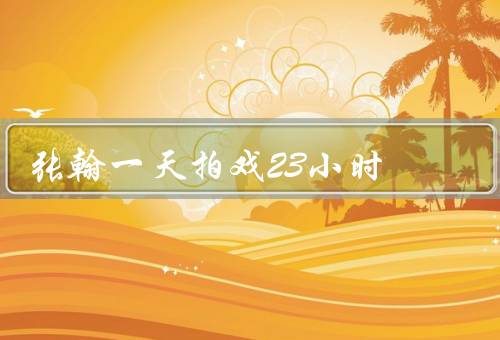 张翰一天拍戏23小时