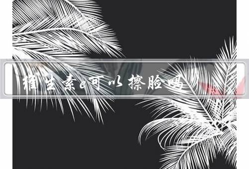 维生素e可以擦脸吗