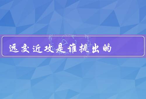 远交近攻是谁提出的（远交近攻／远交的意义／近攻的策略）