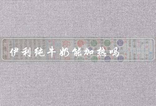 伊利纯牛奶能加热吗