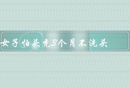 女子怕头秃3个月不洗头
