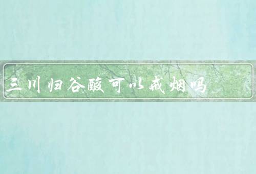 三川归谷酸可以戒烟吗，可以并不是100%有效优质