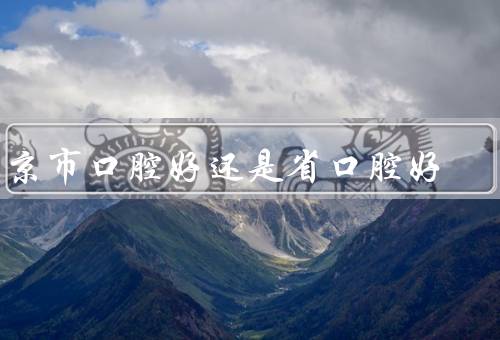 南京市口腔好还是省口腔好