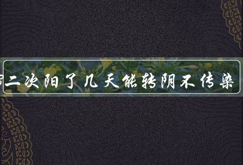 2023二次阳了几天能转阴不传染，4-10天具体看情况（比一阳较轻）