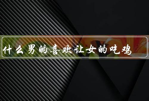 为什么男的喜欢让女的吃鸡